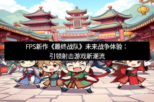 FPS新作《最终战队》未来战争体验：引领射击游戏新潮流