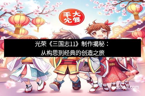 光荣《三国志11》制作揭秘：从构思到经典的创造之旅